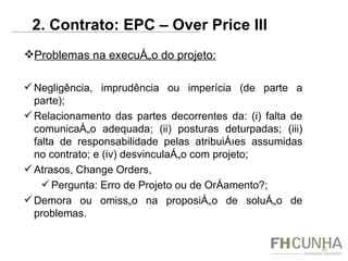 Problemas na execução do projeto: Negligência, imprudência ou imperícia (de parte a parte); Relacionamento das partes decorrentes da: (i) falta de comunicação adequada; (ii) posturas deturpadas; (iii) falta de responsabilidade pelas atribuições assumidas no contrato; e (iv) desvinculação com projeto; Atrasos, Change Orders,  Pergunta: Erro de Projeto ou de Orçamento?; Demora ou omissão na proposição de solução de problemas. 2. Contrato: EPC – Over Price III  