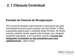 Exemplo de Cláusula de Renegociação: “ Em ocorrendo situação superveniente e imprevisível que gere onerosidade excessiva para qualquer uma das Partes, a Parte prejudicada poderá pedir a resolução deste Contrato. As Partes, contudo, poderão manter vigente este Contrato caso cheguem, mediante negociação, a um consenso, quanto à  revisão das obrigações contratuais ou das prestações para seus adimplementos .”  (grifo nosso) 2. 1 Cláusula Contratual  