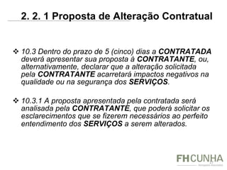10.3 Dentro do prazo de 5 (cinco) dias a  CONTRATADA  deverá apresentar sua proposta à  CONTRATANTE , ou, alternativamente, declarar que a alteração solicitada pela  CONTRATANTE  acarretará impactos negativos na qualidade ou na segurança dos  SERVIÇOS . 10.3.1 A proposta apresentada pela contratada será analisada pela  CONTRATANTE , que poderá solicitar os esclarecimentos que se fizerem necessários ao perfeito entendimento dos  SERVIÇOS  a serem alterados.   2. 2. 1 Proposta de Alteração Contratual  