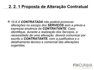 10.6 A  CONTRATADA  não poderá promover alterações no escopo dos  SERVIÇOS  sem a prévia e expressa anuência da  CONTRATANTE . Caso identifique, durante a realização dos Serviços, a necessidade de uma alteração, deverá comunicar por escrito a  CONTRATANTE , com a justificativa e o detalhamento técnico e comercial das alterações sugeridas . 2. 2. 1 Proposta de Alteração Contratual  