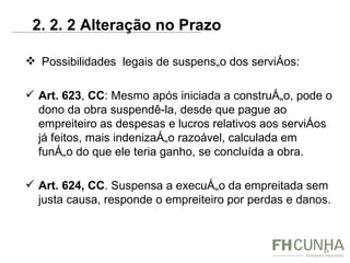   Possibilidades  legais de suspensão dos serviços: Art. 623 ,  CC : Mesmo após iniciada a construção, pode o dono da obra suspendê-la, desde que pague ao empreiteiro as despesas e lucros relativos aos serviços já feitos, mais indenização razoável, calculada em função do que ele teria ganho, se concluída a obra. Art. 624, CC . Suspensa a execução da empreitada sem justa causa, responde o empreiteiro por perdas e danos. 2. 2. 2 Alteração no Prazo  