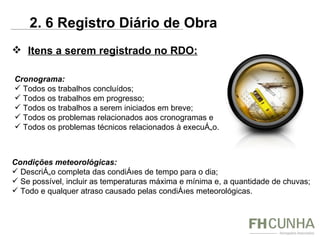 Itens a serem registrado no RDO: Cronograma: Todos os trabalhos concluídos; Todos os trabalhos em progresso; Todos os trabalhos a serem iniciados em breve; Todos os problemas relacionados aos cronogramas e Todos os problemas técnicos relacionados à execução. Condições meteorológicas: Descrição completa das condições de tempo para o dia; Se possível, incluir as temperaturas máxima e mínima e, a quantidade de chuvas; Todo e qualquer atraso causado pelas condições meteorológicas. 2. 6 Registro Diário de Obra 