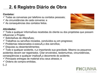 Contatos: Todas as conversas por telefone ou contatos pessoais; As circunstâncias de cada conversa; e As consequências dos contatos feitos. Atividades: Toda e qualquer informações recebidas do cliente ou dos projetistas que possam influenciar o Projeto; Solicitações de Alterações; Trabalhos ou serviços iniciados, concluídos ou em progresso; Problemas relacionados à execução dos serviços; Disputas ou desentendimentos; Todo e qualquer acidente, não importando sua gravidade. Mesmo os pequenos acidentes devem ser registrados. Citar envolvidos, testemunhas, circunstâncias, conseqüências e qualquer implicação decorrente do acidente; Principais entregas de material e/ou seus atrasos; e Ordens de compra emitidas. (...) 2. 6 Registro Diário de Obra 
