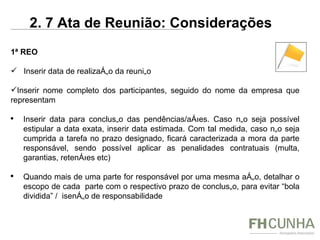 1ª REO Inserir data de realização da reunião Inserir nome completo dos participantes, seguido do nome da empresa que representam Inserir data para conclusão das pendências/ações. Caso não seja possível estipular a data exata, inserir data estimada. Com tal medida, caso não seja cumprida a tarefa no prazo designado, ficará caracterizada a mora da parte responsável, sendo possível aplicar as penalidades contratuais (multa, garantias, retenções etc) Quando mais de uma parte for responsável por uma mesma ação, detalhar o escopo de cada  parte com o respectivo prazo de conclusão, para evitar “bola dividida” /  isenção de responsabilidade 2. 7 Ata de Reunião: Considerações 