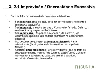 Para se falar em onerosidade excessiva, o fato deve: Ser  superveniente , ou seja, deve ter ocorrido posteriormente à celebração da avença Ser  imprevisto  à época em que o Contrato foi firmado. Dele não se deverá ter qualquer conhecimento Ser  imprevisível . As partes não poderão, de antemão, ter vislumbrado que este fato poderia acontecer no decorrer dos trabalhos Não decorrer de qualquer  ação e/ou omissão  da Parte reivindicante ( “a ninguém é dado beneficiar-se da própria torpeza” )  Acarretar  ônus adicional   à Parte reivindicante. Não se trata de despesa ordinária, incluída nos custo da execução do Contrato, mas despesa substancial, capaz de alterar o equilíbrio econômico-financeiro da avença 3. 2.1 Imprevisão / Onerosidade Excessiva 