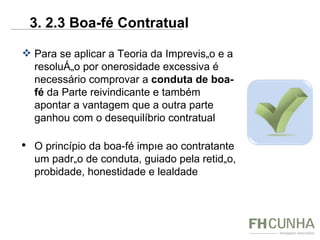 Para se aplicar a Teoria da Imprevisão e a resolução por onerosidade excessiva é necessário comprovar a  conduta de boa-fé  da Parte reivindicante e também apontar a vantagem que a outra parte ganhou com o desequilíbrio contratual  O princípio da boa-fé impõe ao contratante um padrão de conduta, guiado pela retidão, probidade, honestidade e lealdade 3. 2.3 Boa-fé Contratual 