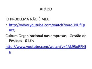 video 
O PROBLEMA NÃO É MEU 
• http://www.youtube.com/watch?v=roLNUfCp 
uzs; 
Cultura Organizacional nas empresas - Gestão de 
Pessoas - 01.flv 
http://www.youtube.com/watch?v=4Ak95oRFHJ 
c 
 