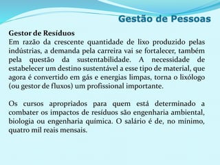 Gestor de Resíduos
Em razão da crescente quantidade de lixo produzido pelas
indústrias, a demanda pela carreira vai se fortalecer, também
pela questão da sustentabilidade. A necessidade de
estabelecer um destino sustentável a esse tipo de material, que
agora é convertido em gás e energias limpas, torna o lixólogo
(ou gestor de fluxos) um profissional importante.
Os cursos apropriados para quem está determinado a
combater os impactos de resíduos são engenharia ambiental,
biologia ou engenharia química. O salário é de, no mínimo,
quatro mil reais mensais.
 