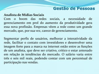 Analista de Mídias Sociais
Com o boom das redes sociais, a necessidade de
gerenciamento em prol do aumento da produtividade gera
essa nova profissão. Empresas vêem a rede como um grande
mercado, que, por sua vez, carece de gerenciamento.
Segmentar perfis de usuários, melhorar a interatividade da
rede, facilitar o contato com investidores e desenvolver uma
imagem forte para a marca na internet estão entre as funções
de um analista, que deve ser criativo, crítico e estar antenado
em relação às tendências do mercado. O salário varia entre
três e seis mil reais, podendo contar com um percentual de
participação nas vendas.
 
