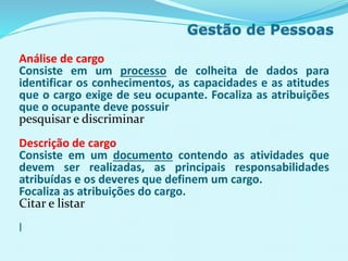 Análise de cargo
Consiste em um processo de colheita de dados para
identificar os conhecimentos, as capacidades e as atitudes
que o cargo exige de seu ocupante. Focaliza as atribuições
que o ocupante deve possuir
pesquisar e discriminar
Descrição de cargo
Consiste em um documento contendo as atividades que
devem ser realizadas, as principais responsabilidades
atribuídas e os deveres que definem um cargo.
Focaliza as atribuições do cargo.
Citar e listar
l
 