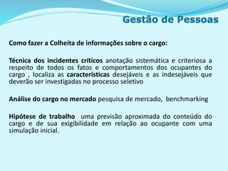 Como fazer a Colheita de informações sobre o cargo:
Técnica dos incidentes críticos anotação sistemática e criteriosa a
respeito de todos os fatos e comportamentos dos ocupantes do
cargo , localiza as características desejáveis e as indesejáveis que
deverão ser investigadas no processo seletivo
Análise do cargo no mercado pesquisa de mercado, benchmarking
Hipótese de trabalho uma previsão aproximada do conteúdo do
cargo e de sua exigibilidade em relação ao ocupante com uma
simulação inicial.
 
