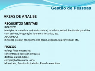 AREAS DE ANALISE
REQUISITOS MENTAIS
INERENTES:
inteligência, memória, raciocínio mental, numérico, verbal, habilidade para lidar
com pessoas, imaginação, liderança, iniciativa, etc.
ADQUIRIDOS
instrução escolar, conhecimentos gerais, experiência profissional, etc.
FISICOS
esforço físico necessário;
concentração necessária (visual);
destreza ou habilidade;
compleição física necessária;
Monotonia, Pressão do trabalho, Pressão emocional
 