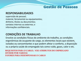 RESPONSABILIDADES
supervisão de pessoal;
material, ferramental ou equipamentos;
dinheiro, títulos ou documentos;
contatos internos ou externos; e
informações confidenciais.
CONDIÇÕES DE TRABALHO
Envolve as condições físicas do ambiente do trabalho, as condições
ergonômicas do ocupante do cargo, os elementos locais que existem,
isolados ou concomitantes e que podem afetar o conforto, a disposição
ou a própria saúde do empregado tais como ruído, gases, calor e etc.
REQUISITOS PARA O CARGO, NÃO ATRIBUTOS DO EMPREGADO
DIVIDIR POR TAREFAS
FATORES PARA DESEMPENHAR O CARGO
 