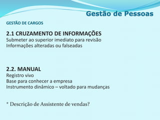 GESTÃO DE CARGOS
2.1 CRUZAMENTO DE INFORMAÇÕES
Submeter ao superior imediato para revisão
Informações alteradas ou falseadas
2.2. MANUAL
Registro vivo
Base para conhecer a empresa
Instrumento dinâmico – voltado para mudanças
* Descrição de Assistente de vendas?
 