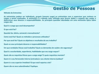 Método da Entrevista:
As entrevistas podem ser individuais, grupais (mesmo cargo) ou entrevistas com o supervisor que conhece os
cargos a serem analisados. A entrevista é o método mais utilizado para buscar dados a respeito dos cargos e
determinar seus deveres e responsabilidades. As principais questões abordadas em uma entrevista típica sobre
cargos são:
Qual é o cargo que você desempenha?
O que você faz?
Quando faz: diária, semanal e mensalmente?
Como você faz? Quais os métodos e processos utilizados?
Por que você faz? Quais os objetivos e resultados do seu trabalho?
Quais os seus principais deveres e responsabilidades?
Em que condições físicas você trabalha? Quais as demandas de saúde e de segurança?
Qual é a escolaridade, experiência, habilidades que seu cargo requer?
Quais são os requisitos físicos que o cargo exige? E quais requisitos mentais?
Quem é o seu fornecedor interno (entradas) e seu cliente interno (saídas)?
Quem é o seu superior imediato? O que você reporta a ele?
Quem são os seus subordinados? Explique.
 