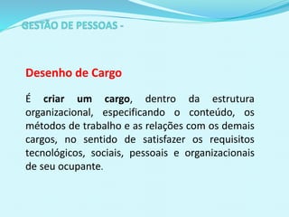 Desenho de Cargo
É criar um cargo, dentro da estrutura
organizacional, especificando o conteúdo, os
métodos de trabalho e as relações com os demais
cargos, no sentido de satisfazer os requisitos
tecnológicos, sociais, pessoais e organizacionais
de seu ocupante.
 