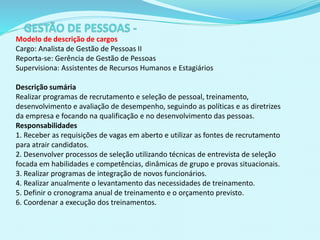 Modelo de descrição de cargos
Cargo: Analista de Gestão de Pessoas II
Reporta-se: Gerência de Gestão de Pessoas
Supervisiona: Assistentes de Recursos Humanos e Estagiários
Descrição sumária
Realizar programas de recrutamento e seleção de pessoal, treinamento,
desenvolvimento e avaliação de desempenho, seguindo as políticas e as diretrizes
da empresa e focando na qualificação e no desenvolvimento das pessoas.
Responsabilidades
1. Receber as requisições de vagas em aberto e utilizar as fontes de recrutamento
para atrair candidatos.
2. Desenvolver processos de seleção utilizando técnicas de entrevista de seleção
focada em habilidades e competências, dinâmicas de grupo e provas situacionais.
3. Realizar programas de integração de novos funcionários.
4. Realizar anualmente o levantamento das necessidades de treinamento.
5. Definir o cronograma anual de treinamento e o orçamento previsto.
6. Coordenar a execução dos treinamentos.
 