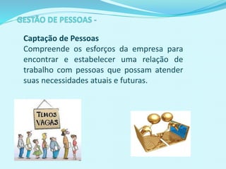 Captação de Pessoas
Compreende os esforços da empresa para
encontrar e estabelecer uma relação de
trabalho com pessoas que possam atender
suas necessidades atuais e futuras.
 