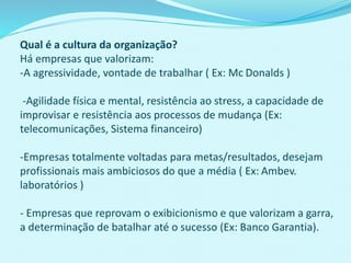 Qual é a cultura da organização?
Há empresas que valorizam:
-A agressividade, vontade de trabalhar ( Ex: Mc Donalds )
-Agilidade física e mental, resistência ao stress, a capacidade de
improvisar e resistência aos processos de mudança (Ex:
telecomunicações, Sistema financeiro)
-Empresas totalmente voltadas para metas/resultados, desejam
profissionais mais ambiciosos do que a média ( Ex: Ambev.
laboratórios )
- Empresas que reprovam o exibicionismo e que valorizam a garra,
a determinação de batalhar até o sucesso (Ex: Banco Garantia).
 