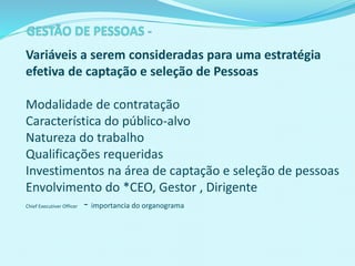 Variáveis a serem consideradas para uma estratégia
efetiva de captação e seleção de Pessoas
Modalidade de contratação
Característica do público-alvo
Natureza do trabalho
Qualificações requeridas
Investimentos na área de captação e seleção de pessoas
Envolvimento do *CEO, Gestor , Dirigente
Chief Executiver Officer - importancia do organograma
 