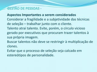 Aspectos Importantes a serem considerados
Considerar a fragilidade e a subjetividade das técnicas
de seleção – trabalhar junto com o cliente.
Talento atrai talento. Evite, porém, o círculo vicioso
gerado por executivos que procuram trazer talentos à
sua própria imagem.
Buscar talentos não deve se restringir à multiplicação de
clones.
Evitar que o processo de seleção seja calcado em
estereótipos de personalidade.
 