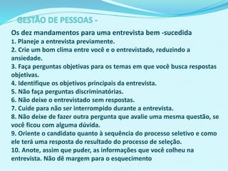 Os dez mandamentos para uma entrevista bem -sucedida
1. Planeje a entrevista previamente.
2. Crie um bom clima entre você e o entrevistado, reduzindo a
ansiedade.
3. Faça perguntas objetivas para os temas em que você busca respostas
objetivas.
4. Identifique os objetivos principais da entrevista.
5. Não faça perguntas discriminatórias.
6. Não deixe o entrevistado sem respostas.
7. Cuide para não ser interrompido durante a entrevista.
8. Não deixe de fazer outra pergunta que avalie uma mesma questão, se
você ficou com alguma dúvida.
9. Oriente o candidato quanto à sequência do processo seletivo e como
ele terá uma resposta do resultado do processo de seleção.
10. Anote, assim que puder, as informações que você colheu na
entrevista. Não dê margem para o esquecimento
 
