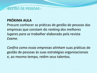 PRÓXIMA AULA
Procure conhecer as práticas de gestão de pessoas das
empresas que constam do ranking dos melhores
lugares para se trabalhar elaborado pela revista
Exame.
Confira como essas empresas alinham suas práticas de
gestão de pessoas às suas estratégias organizacionais
e, ao mesmo tempo, retêm seus talentos.
 
