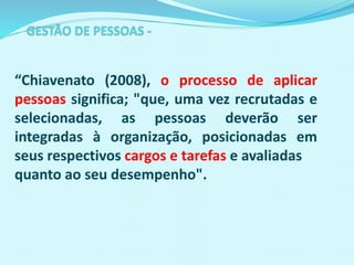 “Chiavenato (2008), o processo de aplicar
pessoas significa; "que, uma vez recrutadas e
selecionadas, as pessoas deverão ser
integradas à organização, posicionadas em
seus respectivos cargos e tarefas e avaliadas
quanto ao seu desempenho".
 