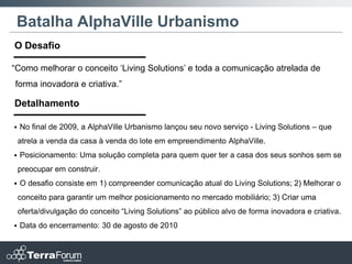 Batalha AlphaVille Urbanismo
O Desafio

“Como melhorar o conceito „Living Solutions‟ e toda a comunicação atrelada de
forma inovadora e criativa.”

Detalhamento

   No final de 2009, a AlphaVille Urbanismo lançou seu novo serviço - Living Solutions – que
    atrela a venda da casa à venda do lote em empreendimento AlphaVille.
   Posicionamento: Uma solução completa para quem quer ter a casa dos seus sonhos sem se
    preocupar em construir.
   O desafio consiste em 1) compreender comunicação atual do Living Solutions; 2) Melhorar o
    conceito para garantir um melhor posicionamento no mercado mobiliário; 3) Criar uma
    oferta/divulgação do conceito “Living Solutions” ao público alvo de forma inovadora e criativa.
   Data do encerramento: 30 de agosto de 2010
 