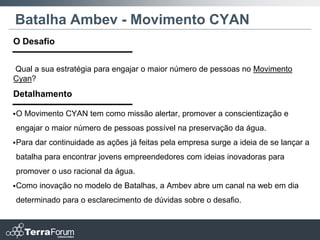 Batalha Ambev - Movimento CYAN
O Desafio


Qual a sua estratégia para engajar o maior número de pessoas no Movimento
Cyan?
Detalhamento

O   Movimento CYAN tem como missão alertar, promover a conscientização e
engajar o maior número de pessoas possível na preservação da água.
 Para   dar continuidade as ações já feitas pela empresa surge a ideia de se lançar a
batalha para encontrar jovens empreendedores com ideias inovadoras para
promover o uso racional da água.
 Como    inovação no modelo de Batalhas, a Ambev abre um canal na web em dia
determinado para o esclarecimento de dúvidas sobre o desafio.
 