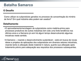 Batalha Samarco
O Desafio

Como utilizar os subprodutos gerados no processo de concentração do minério
de ferro? Em qual indústria eles podem ser usados?

Detalhamento
O aproveitamento/reciclagem de subprodutos como matéria-prima para
 processos produtivos de outras indústrias tem sido uma forte tendência nos
 últimos anos e a Samarco já vem há algum tempo desenvolvendo algumas
 iniciativas neste sentido.

A Samarco – visando o desenvolvimento sustentável – está em busca de novas
 ideias e projetos de aplicações dos subprodutos em diversos setores industriais,
 visando tanto à utilização deste material in natura, quanto sua utilização após
 tratamento prévio para adequação aos requisitos dos processos subsequentes.
 