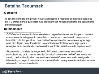 Batalha Tecumseh
O Desafio

O desafio consiste em propor novas aplicações e modelos de negócio para uso
do T-Control, sendo que estas não precisam ser necessariamente no seguimento
de refrigeração
Detalhamento
O T-Control é um controlador eletrônico originalmente concebido para controlar
 um sistema de refrigeração completo o que inclui o controle do compressor
 hermético, da temperatura, dos ventiladores presentes no sistema, quer seja
 para circulação do ar frio dentro do ambiente controlado, quer seja para a
 remoção de ar quente do condensador, controla resistências de aquecimento.

Atualmente o modelo de negócio do T-Control consiste na venda dos
 controladores, tanto na sua versão “estática” quanto na “móvel”; na venda do
 serviço de instalação dos controladores “móveis”; e na venda do serviço de
 telemetria, ou seja, é cobrada uma mensalidade para que o cliente tenha acesso
 à base de dados via web site.
 