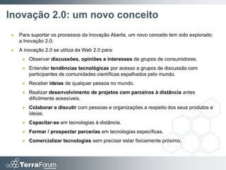 Inovação 2.0: um novo conceito
   Para suportar os processos da Inovação Aberta, um novo conceito tem sido explorado:
    a Inovação 2.0.
   A inovação 2.0 se utiliza da Web 2.0 para:
        Observar discussões, opiniões e interesses de grupos de consumidores.
        Entender tendências tecnológicas por acesso a grupos de discussão com
         participantes de comunidades científicas espalhados pelo mundo.
        Receber ideias de qualquer pessoa no mundo.
        Realizar desenvolvimento de projetos com parceiros à distância antes
         dificilmente acessíveis.
        Colaborar e discutir com pessoas e organizações a respeito dos seus produtos e
         ideias.
        Capacitar-se em tecnologias à distância.
        Formar / prospectar parcerias em tecnologias específicas.
        Comercializar tecnologias sem precisar estar fisicamente próximo.
 