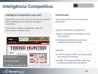 Inteligência Competitiva
 Inteligência Competitiva para que?                       Trend Hunter
 Estar atento as novas tendências do mercado permite      Site especializado em busca de novas
 definir estratégias que ofereçam vantagem                tendências.
 competitiva.

 Desenvolver análises estratégicas, descobrir
 oportunidades e mapear riscos.                           Usuários cadastram as tendências
                                                          Vídeos e newsletters de tendências mais
                                                            interessantes;
                                                          Compilação de relatórios anuais das
                                                            tendências de maior impacto.



                                                          Utilizado:

                                                          por JW Thompson e MTV como inspiração
26 mil usuários                                             para áreas de marketing;

43 mil tendências                                         por CNN, The Financial Times, CBC para
                                                            jornalistas encontrarem novidades.
 8 milhões de visitas/ mês
                             http://www.trendhunter.com

                                                                                             120
 