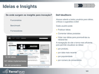 Ideias e Insights
 De onde surgem os insights para inovação?            Dell IdeaStorm

       Funcionários                                   Acesso aberto a todos usuários para idéias,
                                                      críticas e sugestões à Dell.
       Benchmark                                      Cada usuário pode:
                                                         Publicar idéias
       Fornecedores
                                                         Comentar idéias postadas
       Pesquisadores
                                                         Votar nas idéias para promovê-las ou
                                                          rebaixá-las
       Clientes
                                                      A navegação do site o torna mais eficiente,
                                                      pois permite visualizar as idéias:
                                                         por produto,
                                                         por data mais recente

 12 mil idéias                                           por popularidade

347 idéias implementadas                                 por número de comentários

 84 mil comentários
                           http://www.ideastorm.com

                                                                                         121
 