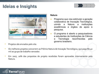 Ideias e Insights
                                               Natura
                                                  Programa que visa estimular a geração
                                                   colaborativa de Inovação Tecnológica,
                                                   unindo a Natura a instituições
                                                   acadêmicas e órgãos de apoio à
                                                   pesquisa.
                                                  O programa é aberto a pesquisadores
                                                   e estudantes de Instituições de Ciência
                                                   e Tecnologia reconhecidas pelo
                                                   governo brasileiro.
   Projetos são enviados pelo site.

   Os melhores projetos concorrem ao Prêmio Natura de Inovação Tecnológica, que paga R$ 40
    mil ao grupo de trabalho vencedor.

   Em 2007, 20% das propostas de projeto recebidas foram aprovadas internamente pela
    Natura.
 