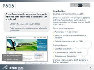 P&D&I
                                                       InnoCentive
 O que fazer quando a estrutura interna de             Levando os problemas até a solução.
 P&D não está capacitada a solucionar um
                                                       Empresas publicam seus problemas de forma
 problema?                                             anônima. Pesquisadores e universidades
                                                       buscam soluções em troca de prêmios de até
      Utilizar infra-estrutura de universidades        US$ 1 milhão.

      Fazer parcerias com pesquisadores altamente      Dessa forma, conseguem:
      qualificados
                                                          Aumentar a rede de contatos
                                                          Melhorar a qualidade e velocidade das
                                                           soluções
                                                          Reduzir os investimentos em P&D

                                                       O site conta com :
                                                          Desafios cadastrados
                                                          Possibilidade de cadastrar idéias
70 mil pesquisadores                                      Espaços para discussões
50 universidades                                       Grandes empresas como Basf, Syngenta e
                                                       DuPont participam.
                          http://www.innocentive.com

                                                                                                   126
 