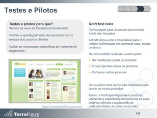 Testes e Pilotos
 Testes e pilotos para que?                               Kraft first taste
 Reduzir os riscos de fracasso no lançamento
                                                          Comunidade para discussão de produtos
                                                          ainda não lançados.
 Permite o aperfeiçoamento dos produtos com o
 feedback dos próprios clientes                           A Kraft lançou uma comunidade para o
                                                          público interessado em conhecer seus novos
 Avaliar as necessidades específicas do momento de        produtos.
 lançamento .
                                                          Na comunidade qualquer usuário pode:
                                                             Dar feedbacks sobre os produtos
                                                             Trocar opiniões sobre os produtos
                                                             Conhecer outras pessoas



                                                          Os usuários mais ativos são chamados para
                                                          provar os novos produtos.

                                                          Assim, a Kraft aperfeiçoa seus produtos,
                                                          utilizando a experiência do consumo de seus
                                                          próprios clientes e capturando as
                         http://www.kraftfirsttaste.com   particularidades de cada consumidor.

                                                                                             127
 