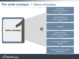 Por onde começar: 1. Defina a Estratégia
                                         O ambiente
                                      complementará qual
                                            ação?

                                       Posicionamento ou
                                      reposicionamento de
                                              marca


                                           Inovação

  Defina estratégia
                                       Colaboração para
                                    melhorias de produtos e
                                           serviços

                                    Formação e alteração de
                                           opinião


                                    Disseminação e discussão
                                          de temáticas
 