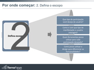 Por onde começar: 2. Defina o escopo


                                       Que tipo de participação
                                       você deseja do usuário?

                                       Como e com que tipo de
                                        manifestação o usuário
                                             interagirá?
   Defina escopo                       Quais ferramentas posso
                                           utilizar para cada
                                        participação desejada?

                                     Como posso utilizar o
                                   design para diferenciar as
                                       funcionalidades?
 
