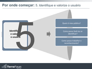 Por onde começar: 5. Identifique e valorize o usuário



                                        Quem é meu público?


    Identifique                          Como posso fazê-los se
     e valorize                              identificar?
     o usuário
                                        Como posso trabalhar o
                                          reconhecimento?
 