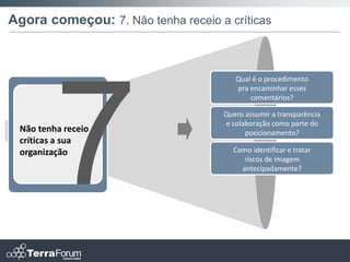 Agora começou: 7. Não tenha receio a críticas



                                       Qual é o procedimento
                                       pra encaminhar esses
                                           comentários?

                                    Quero assumir a transparência
                                    e colaboração como parte do
 Não tenha receio a                       posicionamento?
 críticas a sua
 organização                          Como identificar e tratar
                                         riscos de imagem
                                        antecipadamente?
 