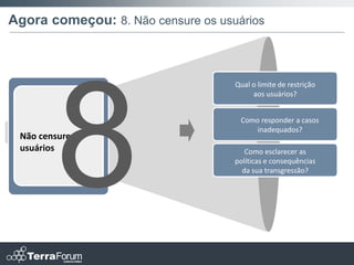 Agora começou: 8. Não censure os usuários



                                    Qual o limite de restrição
                                         aos usuários?


                                     Como responder a casos
                                         inadequados?
 Não censure os
 usuários                              Como esclarecer as
                                    políticas e consequências
                                      da sua transgressão?
 