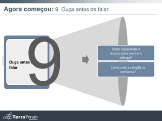Agora começou: 9. Ouça antes de falar




                                         Existe capacidade e
                                        recurso para manter o
                                               diálogo?
 Ouça antes de
 falar                                  Como criar a relação de
                                             confiança?
 