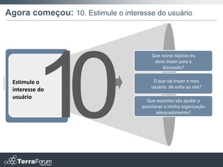Agora começou: 10. Estimule o interesse do usuário



                                        Que novos tópicos eu
                                         devo trazer para a
                                             discussão?


 Estimule o                              O que vai trazer o meu
                                        usuário de volta ao site?
 interesse do
 usuário
                                      Que assuntos vão ajudar a
                                    posicionar a minha organização
                                           adequadamente?
 