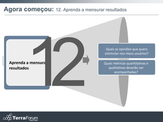 Agora começou: 12. Aprenda a mensurar resultados




                                        Quais as opiniões que quero
                                       estimular nos meus usuários?

  Aprenda a mensurar                   Quais métricas quantitativas e
  resultados                             qualitativas deverão ser
                                             acompanhadas?
 