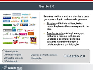 Gestão 2.0


                                 Estamos no limiar entre o simples e uma
                                 grande revolução na forma de governar:
                                    Simples – Fácil de utilizar, baixo
                                     custo, implementáveis em questão de
                                     dias
                                    Revolucionário – Atingir e engajar
                                     milhares e mesmo milhões de
                                     usuários e estimular de forma
                                     bastante natural o diálogo, a
                                     colaboração e a participação

Participação
 Inclusão digital   Gestão do Conhecimento
Trabalho em rede    Inovação
                                                    Gestão 2.0
Colaboração
 