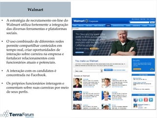 Walmart

•   A estratégia de recrutamento on-line do
    Walmart utiliza fortemente a integração
    das diversas ferramentas e plataformas
    sociais.

•   O uso combinado de diferentes redes
    permite compartilhar conteúdos em
    tempo real, criar oportunidades de
    interação sobre carreira na empresa e
    fortalecer relacionamentos com
    funcionários atuais e potenciais.

•   A interação com os candidatos é
    concentrada no Facebook.

•   Os próprios funcionários interagem e
    comentam sobre suas carreiras por meio
    de seus perfis.
 