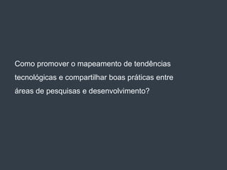 Como promover o mapeamento de tendências
tecnológicas e compartilhar boas práticas entre
áreas de pesquisas e desenvolvimento?
 