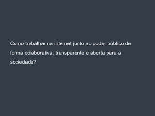 Como trabalhar na internet junto ao poder público de
forma colaborativa, transparente e aberta para a
sociedade?
 